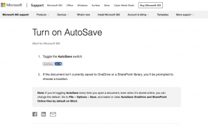  Turn on AutoSave Word for Microsoft 365 1 . Toggle the AutoSave switch. AutoSave On 2. If the document isn't currently saved to OneDrive or a SharePoint library, you'll be prompted to choose a location. Note: If you're toggling Auto Save every time you open a document, even when it's stored online, you can change the default. Go to File > Options > Save, and select or clear AutoSave OneDrive and SharePoint Online files by default on Word.