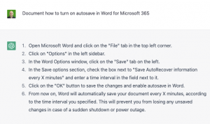 GPT3 repsonse:Open Microsoft Word on your computer. Click on the "File" tab in the top left corner of the screen. In the left-hand menu, click on the "Options" option. In the "Word Options" window that appears, click on the "Save" tab on the left side of the screen. In the "Save" tab, check the box next to "Save AutoRecover information every" and enter the desired time interval for autosaving in the field next to it. Click on the "OK" button to save the changes and close the "Word Options" window. Your changes will now be automatically saved every time the specified time interval passes.